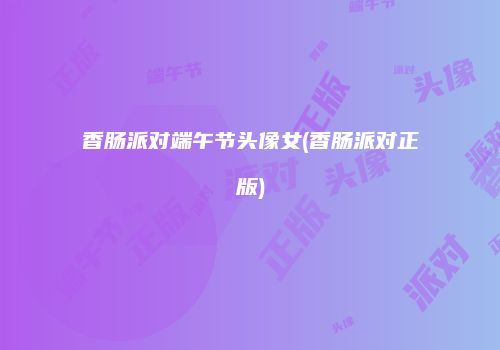 香肠派对端午节头像女(香肠派对正版)