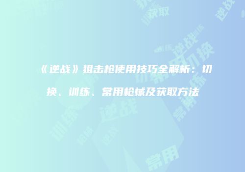 《逆战》狙击枪使用技巧全解析：切换、训练、常用枪械及获取方法