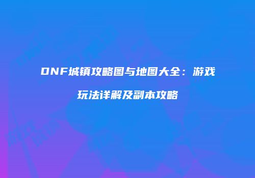 DNF城镇攻略图与地图大全：游戏玩法详解及副本攻略