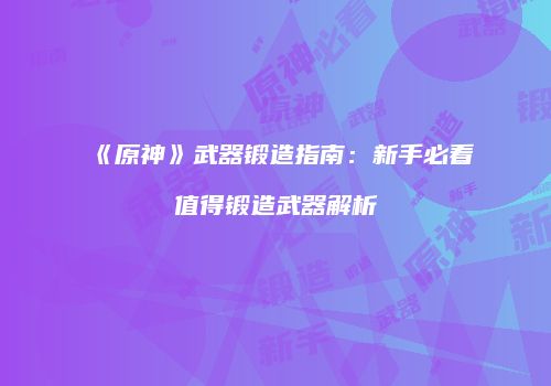 《原神》武器锻造指南：新手必看值得锻造武器解析