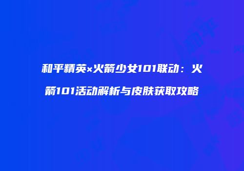 和平精英×火箭少女101联动：火箭101活动解析与皮肤获取攻略