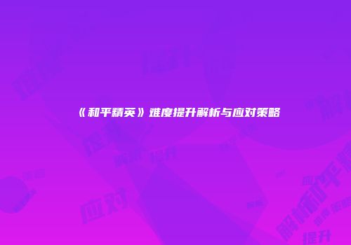 《和平精英》难度提升解析与应对策略