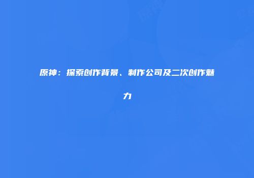 原神：探索创作背景、制作公司及二次创作魅力