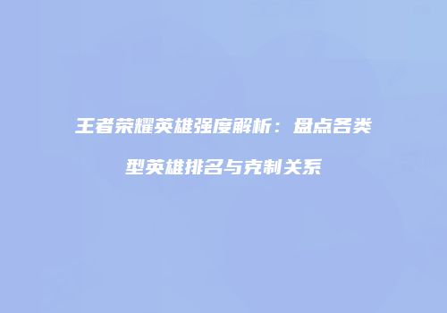 王者荣耀英雄强度解析：盘点各类型英雄排名与克制关系
