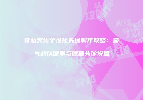穿越火线个性化头像制作攻略：霸气战队徽章与微信头像设置