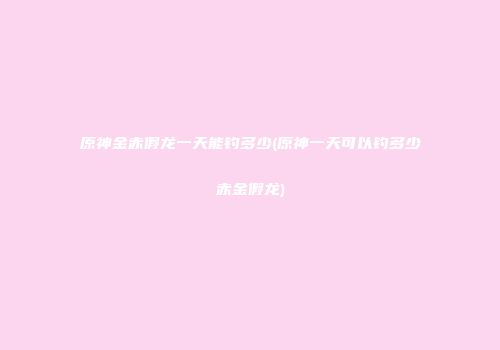 原神金赤假龙一天能钓多少(原神一天可以钓多少赤金假龙)