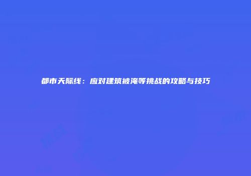 都市天际线：应对建筑被淹等挑战的攻略与技巧