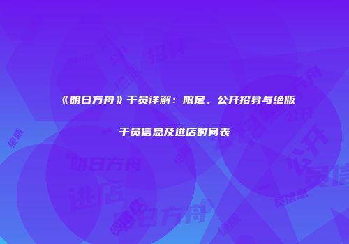 《明日方舟》干员详解：限定、公开招募与绝版干员信息及进店时间表