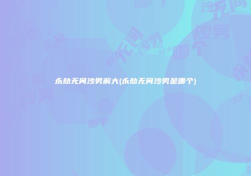 永劫无间沙男解大(永劫无间沙男是哪个)