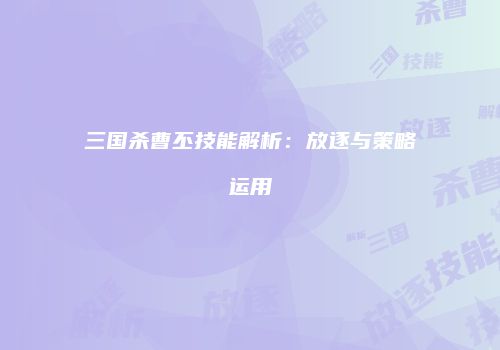 三国杀曹丕技能解析：放逐与策略运用