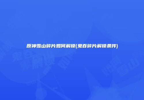 原神雪山碎片如何解锁(鬼吞碎片解锁条件)