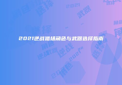 2021逆战猎场角色与武器选择指南