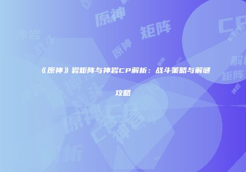 《原神》岩矩阵与神岩CP解析：战斗策略与解谜攻略