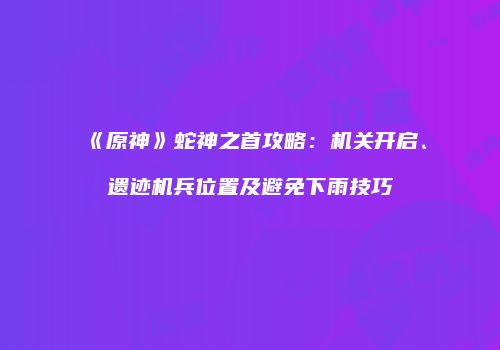 《原神》蛇神之首攻略：机关开启、遗迹机兵位置及避免下雨技巧