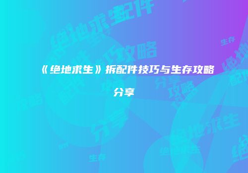 《绝地求生》拆配件技巧与生存攻略分享