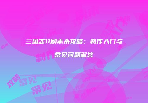 三国志11剧本杀攻略：制作入门与常见问题解答