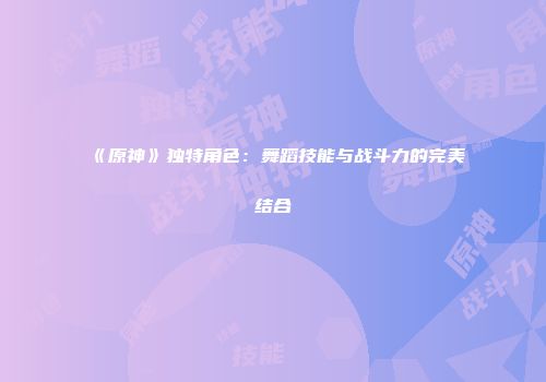 《原神》独特角色：舞蹈技能与战斗力的完美结合