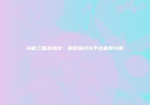 抖音三国杀热议：版权探讨与平台差异分析