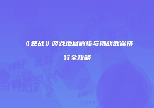 《逆战》游戏地图解析与挑战武器排行全攻略
