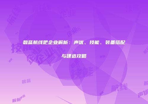 碧蓝航线吧企业解析：声优、技能、装备搭配与建造攻略