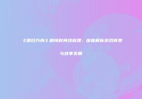 《明日方舟》剧情时间线梳理：深度解析游戏背景与故事发展