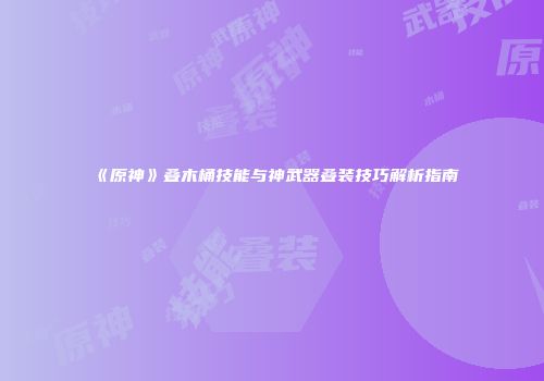《原神》叠木桶技能与神武器叠装技巧解析指南