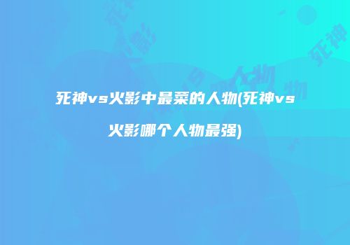 死神vs火影中最菜的人物(死神vs火影哪个人物最强)