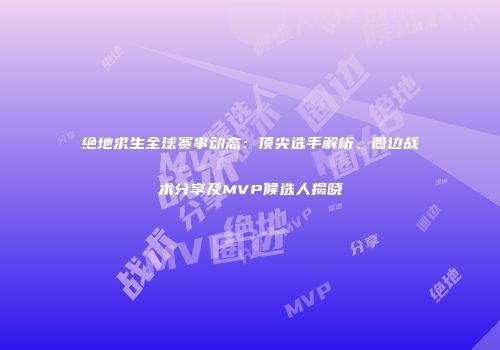 绝地求生全球赛事动态：顶尖选手解析、圈边战术分享及MVP候选人揭晓