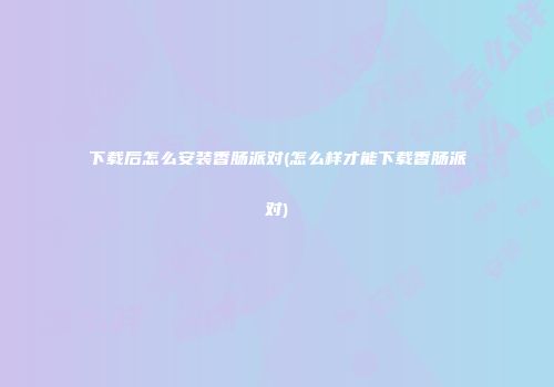 下载后怎么安装香肠派对(怎么样才能下载香肠派对)