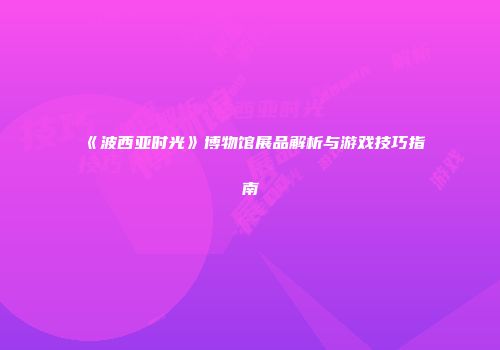 《波西亚时光》博物馆展品解析与游戏技巧指南