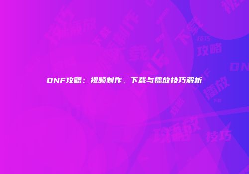 DNF攻略：视频制作、下载与播放技巧解析