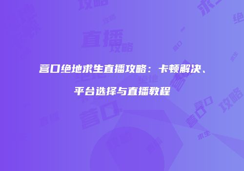 营口绝地求生直播攻略：卡顿解决、平台选择与直播教程
