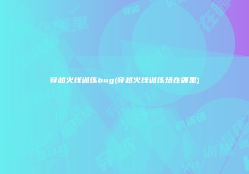 穿越火线训练bug(穿越火线训练场在哪里)