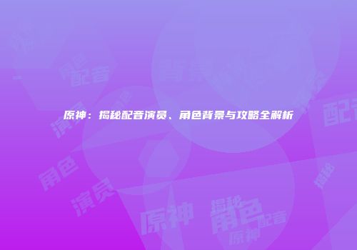 原神：揭秘配音演员、角色背景与攻略全解析