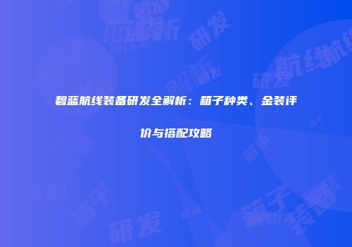 碧蓝航线装备研发全解析：箱子种类、金装评价与搭配攻略
