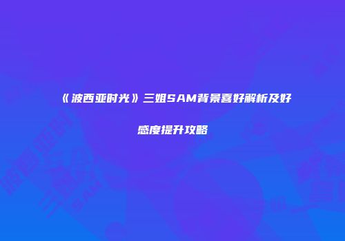 《波西亚时光》三姐SAM背景喜好解析及好感度提升攻略