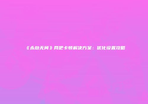 《永劫无间》网吧卡顿解决方案：优化设置攻略