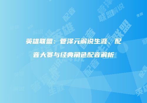 英雄联盟：管泽元解说生涯、配音大赛与经典角色配音解析