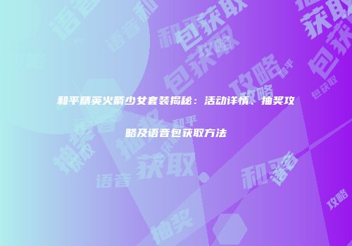 和平精英火箭少女套装揭秘：活动详情、抽奖攻略及语音包获取方法