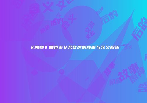 《原神》角色英文名背后的故事与含义解析