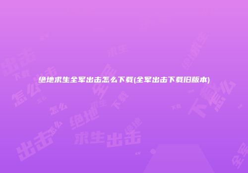 绝地求生全军出击怎么下载(全军出击下载旧版本)