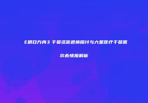 《明日方舟》干员资源退换探讨与六星医疗干员凯尔希情报解析
