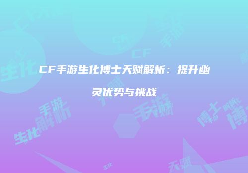 CF手游生化博士天赋解析：提升幽灵优势与挑战