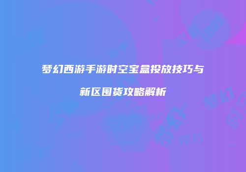 梦幻西游手游时空宝盒投放技巧与新区囤货攻略解析
