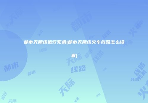 都市天际线运行死机(都市天际线火车线路怎么设置)
