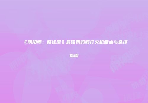 《阴阳师：妖怪屋》最强奶妈和打火机盘点与选择指南