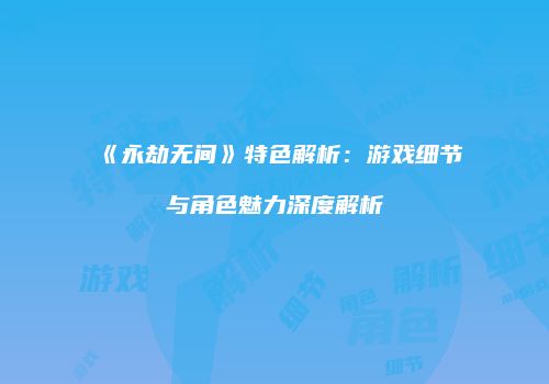 《永劫无间》特色解析：游戏细节与角色魅力深度解析