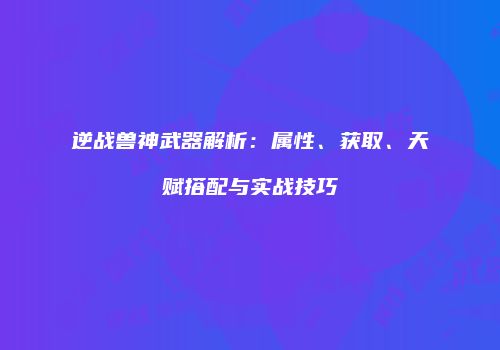 逆战兽神武器解析：属性、获取、天赋搭配与实战技巧