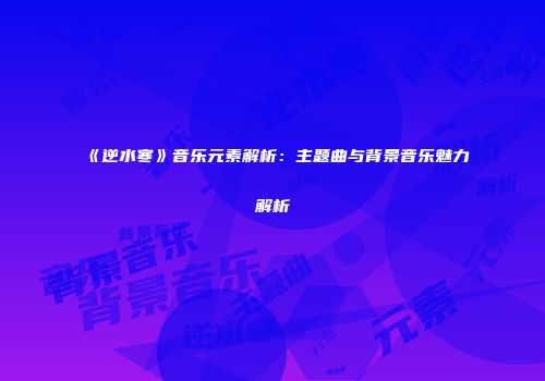 《逆水寒》音乐元素解析：主题曲与背景音乐魅力解析