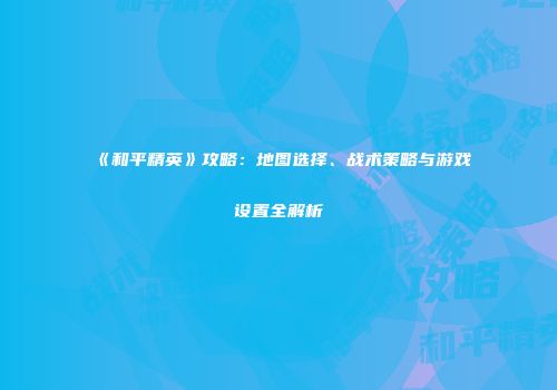 《和平精英》攻略：地图选择、战术策略与游戏设置全解析
